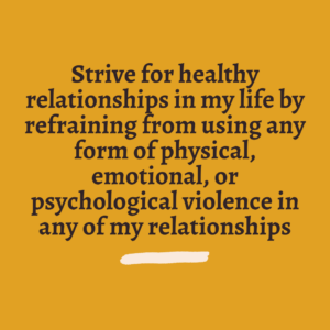 Strive for healthy relationships in my life by refraining from using any form of physical, emotional, or psychological violence in any of my relationships