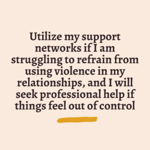 Utilize my support networks if I am struggling to refrain from using violence in my relationships, and I will seek professional help if things feel out of control