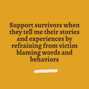 Support survivors when they tell me their stories and experiences by refraining from victim blaming words and behaviors