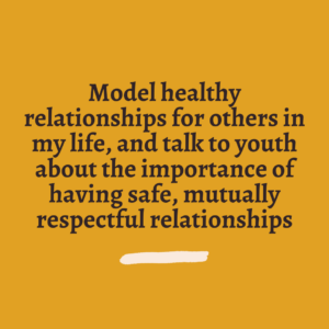 Model healthy relationships for others in my life, and talk to youth about the importance of having safe, mutually respectful relationships