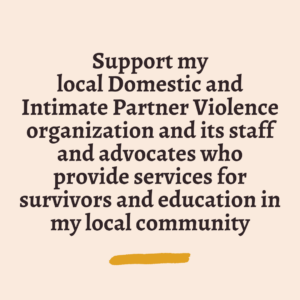 Support my local Domestic and Intimate Partner Violence organization and its staff and advocates who provide services for survivors and education in my local community